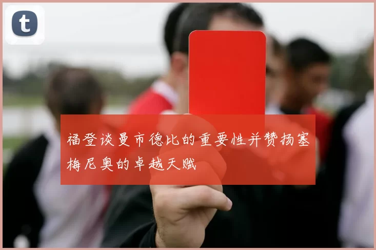 福登谈曼市德比的重要性并赞扬塞梅尼奥的卓越天赋