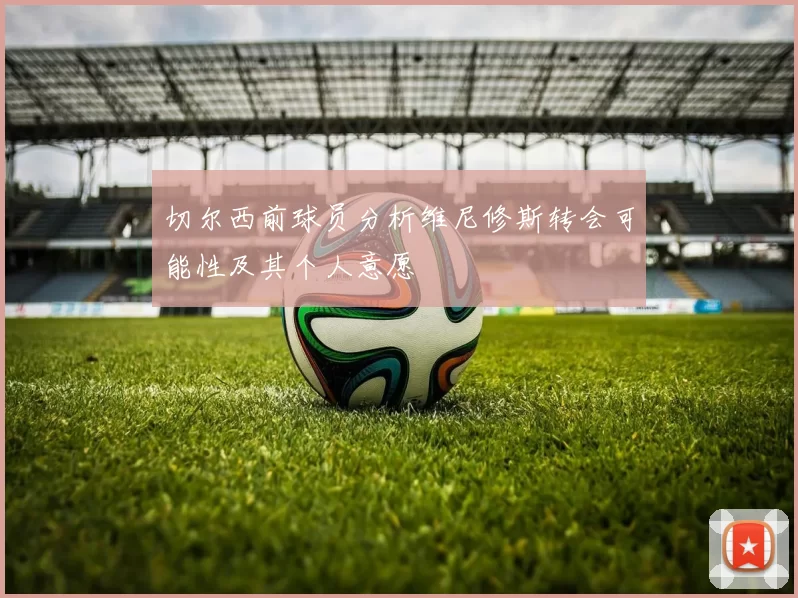 切尔西前球员分析维尼修斯转会可能性及其个人意愿