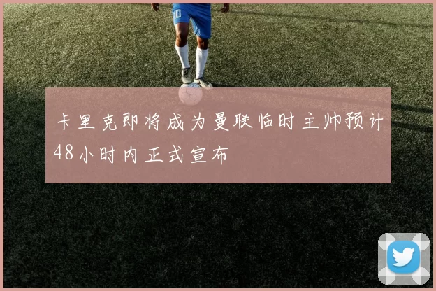 卡里克即将成为曼联临时主帅预计48小时内正式宣布