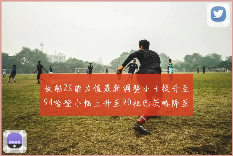 快船2K能力值最新调整小卡提升至94哈登小幅上升至90祖巴茨略降至85大洛维持76