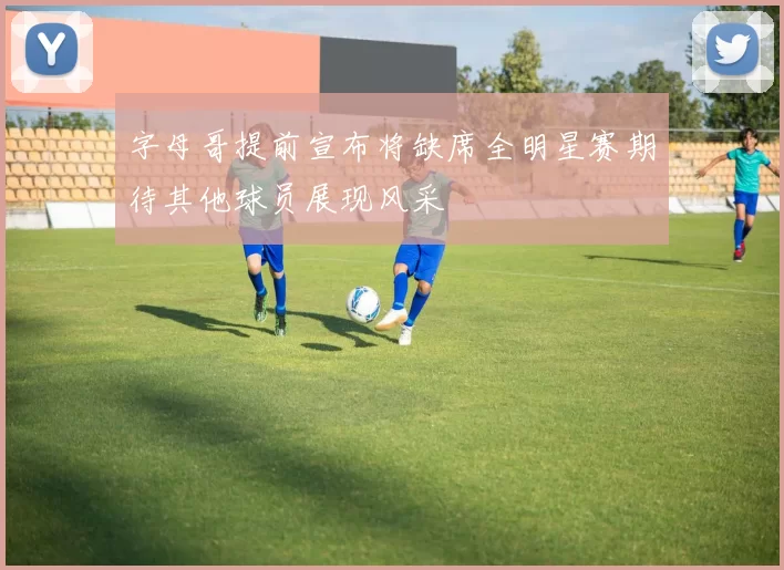 字母哥提前宣布将缺席全明星赛期待其他球员展现风采