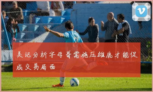 美记分析字母哥需施压雄鹿才能促成交易局面