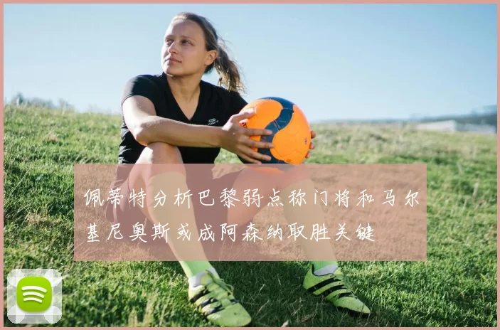 佩蒂特分析巴黎弱点称门将和马尔基尼奥斯或成阿森纳取胜关键