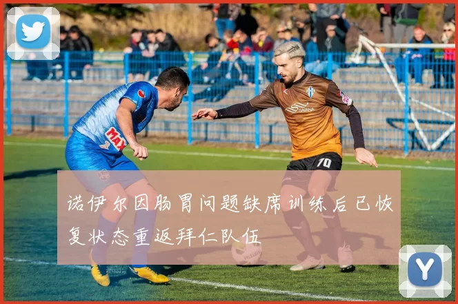 诺伊尔因肠胃问题缺席训练后已恢复状态重返拜仁队伍