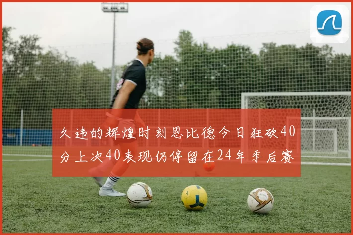 久违的辉煌时刻恩比德今日狂砍40分上次40表现仍停留在24年季后赛